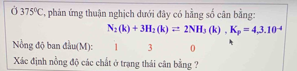 Ở 375°C , phản ứng thuận nghịch dưới đây có hằng số cân bằng:
N_2(k)+3H_2(k)leftharpoons 2NH_3(k), K_p=4,3.10^(-4)
Nồng độ ban đầu(M): 1 3 0 
Xác định nồng độ các chất ở trạng thái cân bằng ?