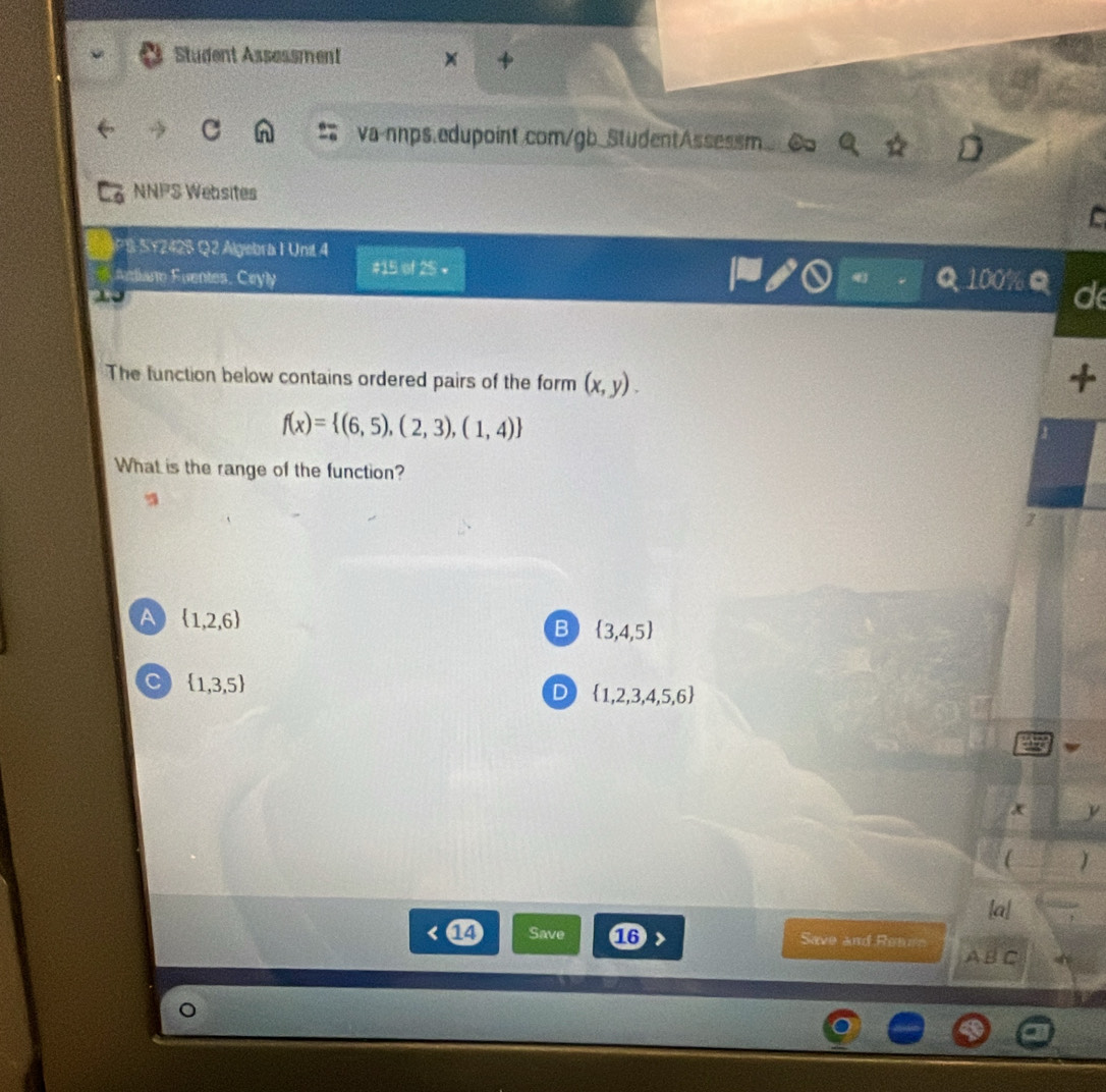Student Assessment +
va-nnps.edupoint.com/gb_StudentAssessm.
NNPS Websites
C
S SY242S Q2 Algebria I Unit 4
diane Eventes. Ceyly #15 of 25 •
Q 100% d
The function below contains ordered pairs of the form (x,y). 
4
f(x)= (6,5),(2,3),(1,4)
What is the range of the function?
2
A  1,2,6
B  3,4,5
C  1,3,5
D  1,2,3,4,5,6
x y
J
|a|
14 Save 16 > Save and Reaen
ABC
。