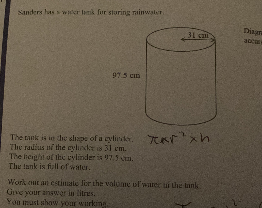 Sanders has a water tank for storing rainwater. 
Diagra 
accur 
The tank is in the shape of a cylinder. 
The radius of the cylinder is 31 cm. 
The height of the cylinder is 97.5 cm. 
The tank is full of water. 
Work out an estimate for the volume of water in the tank. 
Give your answer in litres. 
You must show your working. 2