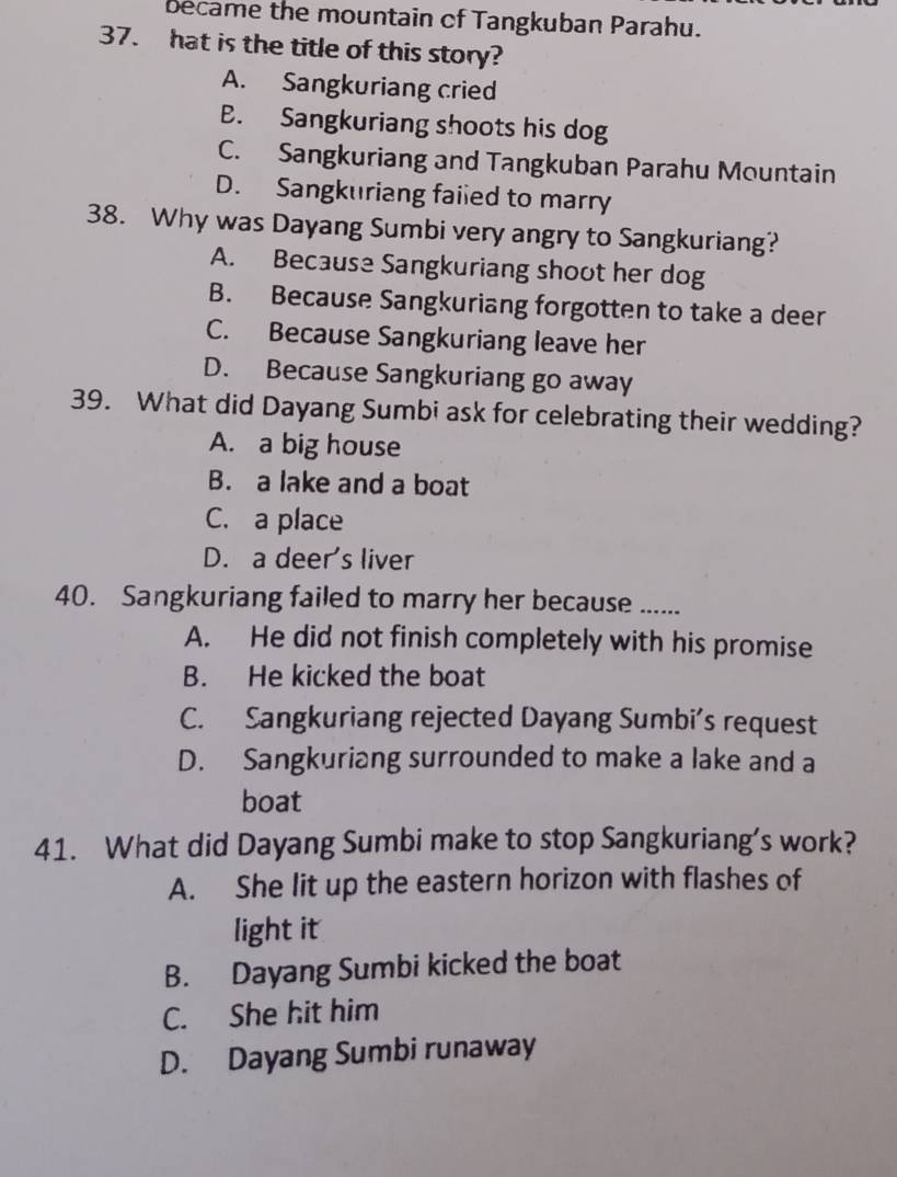 became the mountain of Tangkuban Parahu.
37. hat is the title of this story?
A. Sangkuriang cried
B. Sangkuriang shoots his dog
C. Sangkuriang and Tangkuban Parahu Mountain
D. Sangkuriang faiied to marry
38. Why was Dayang Sumbi very angry to Sangkuriang?
A. Because Sangkuriang shoot her dog
B. Because Sangkuriang forgotten to take a deer
C. Because Sangkuriang leave her
D. Because Sangkuriang go away
39. What did Dayang Sumbi ask for celebrating their wedding?
A. a big house
B. a lake and a boat
C. a place
D. a deer's liver
40. Sangkuriang failed to marry her because …....
A. He did not finish completely with his promise
B. He kicked the boat
C. Sangkuriang rejected Dayang Sumbi’s request
D. Sangkuriang surrounded to make a lake and a
boat
41. What did Dayang Sumbi make to stop Sangkuriang’s work?
A. She lit up the eastern horizon with flashes of
light it
B. Dayang Sumbi kicked the boat
C. She hit him
D. Dayang Sumbi runaway