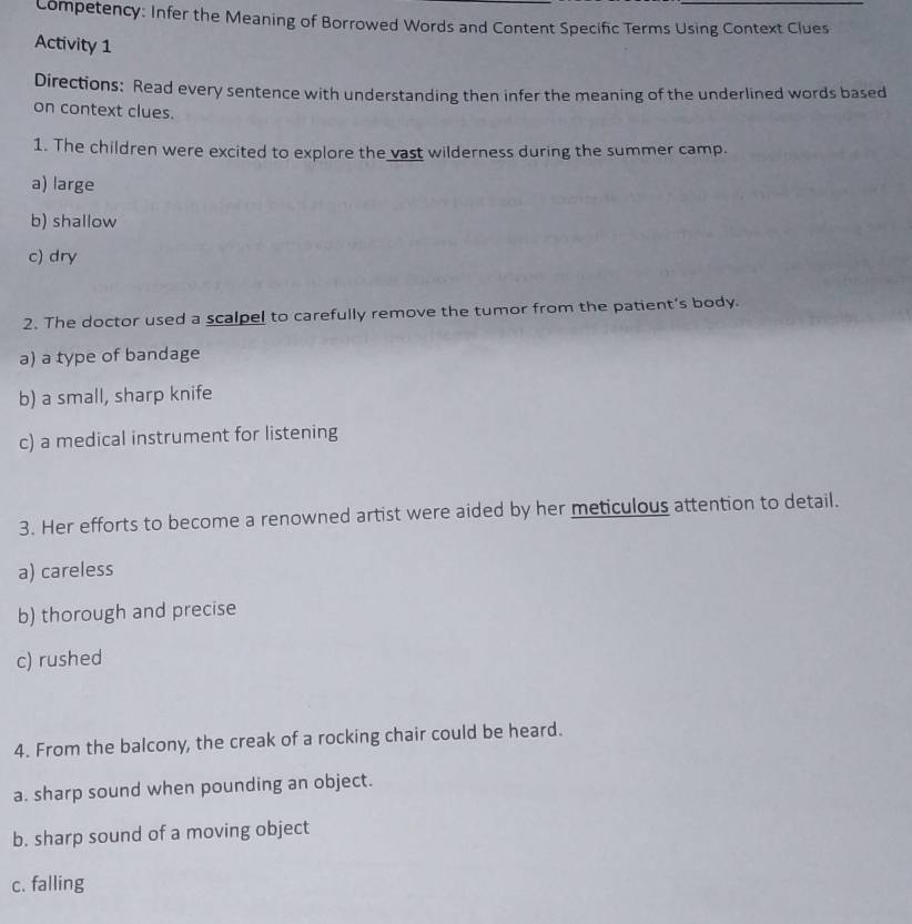 Competency: Infer the Meaning of Borrowed Words and Content Specific Terms Using Context Clues
Activity 1
Directions: Read every sentence with understanding then infer the meaning of the underlined words based
on context clues.
1. The children were excited to explore the vast wilderness during the summer camp.
a) large
b) shallow
c) dry
2. The doctor used a scalpel to carefully remove the tumor from the patient’s body.
a) a type of bandage
b) a small, sharp knife
c) a medical instrument for listening
3. Her efforts to become a renowned artist were aided by her meticulous attention to detail.
a) careless
b) thorough and precise
c) rushed
4. From the balcony, the creak of a rocking chair could be heard.
a. sharp sound when pounding an object.
b. sharp sound of a moving object
c. falling