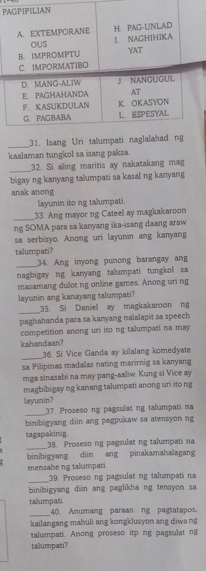 Isang Uri t 
kaalaman tungkol sa isang paksa. 
_ 
32. Si aling maritis ay nakatakang mag 
bigay ng kanyang talumpati sa kasal ng kanyang 
anak anong 
layunin ito ng talumpati. 
_33. Ang mayor ng Cateel ay magkakaroon 
ng SOMA para sa kanyang ika-isang daang araw 
sa serbisyo. Anong uri layunin ang kanyang 
talumpati? 
_34. Ang inyong punong barangay ang 
nagbigay ng kanyang talumpati tungkol sa 
masamang dulot ng online games. Anong uri ng 
layunin ang kanayang talumpati? 
_35. Si Daniel ay magkakaroon ng 
paghahanda para sa kanyang nalalapit sa speech 
competition anong uri ito ng talumpati na may 
kahandaan? 
_ 
36. Si Vice Ganda ay kilalang komedyate 
sa Pilipinas madalas nating marirnig sa kanyang 
mga sinasabi na may pang-aaliw. Kung si Vice ay 
magbibigay ng kanang talumpati anong uri ito ng 
layunin? 
_ 
37. Proseso ng pagsulat ng talumpati na 
binibigyang diin ang pagpukaw sa atensyon ng 
tagapakinig. 
_ 
38. Proseso ng pagsulat ng talumpati na 
binibigyang diin ang pinakamahalagang 
mensahe ng talumpati. 
_39. Proseso ng pagsulat ng talumpati na 
binibigyang diin ang paglikha ng tensyon sa 
talumpati. 
_ 
40. Anumang paraan ng pagtatapos, 
kailangang mahuli ang kongklusyon ang diwa ng 
talumpati. Anong proseso itp ng pagsulat ng 
talumpati?