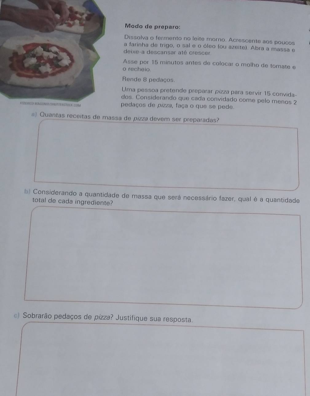 Modo de preparo: 
Dissolva o fermento no leite morno. Acrescente aos poucos 
a farinha de trigo, o sal e o óleo (ou azeite). Abra a massa e 
deixe-a descansar até crescer 
Asse por 15 minutos antes de colocar o molho de tomate e 
o recheio. 
Rende 8 pedaços. 
Uma pessoa pretende preparar pizza para servir 15 convida- 
dos. Considerando que cada convidado come pelo menos 2
pedaços de pizza, faça o que se pede. 
a) Quantas receitas de massa de pizza devem ser preparadas? 
b) Considerando a quantidade de massa que será necessário fazer, qual é a quantidade 
total de cada ingrediente? 
c) Sobrarão pedaços de pizza? Justifique sua resposta.