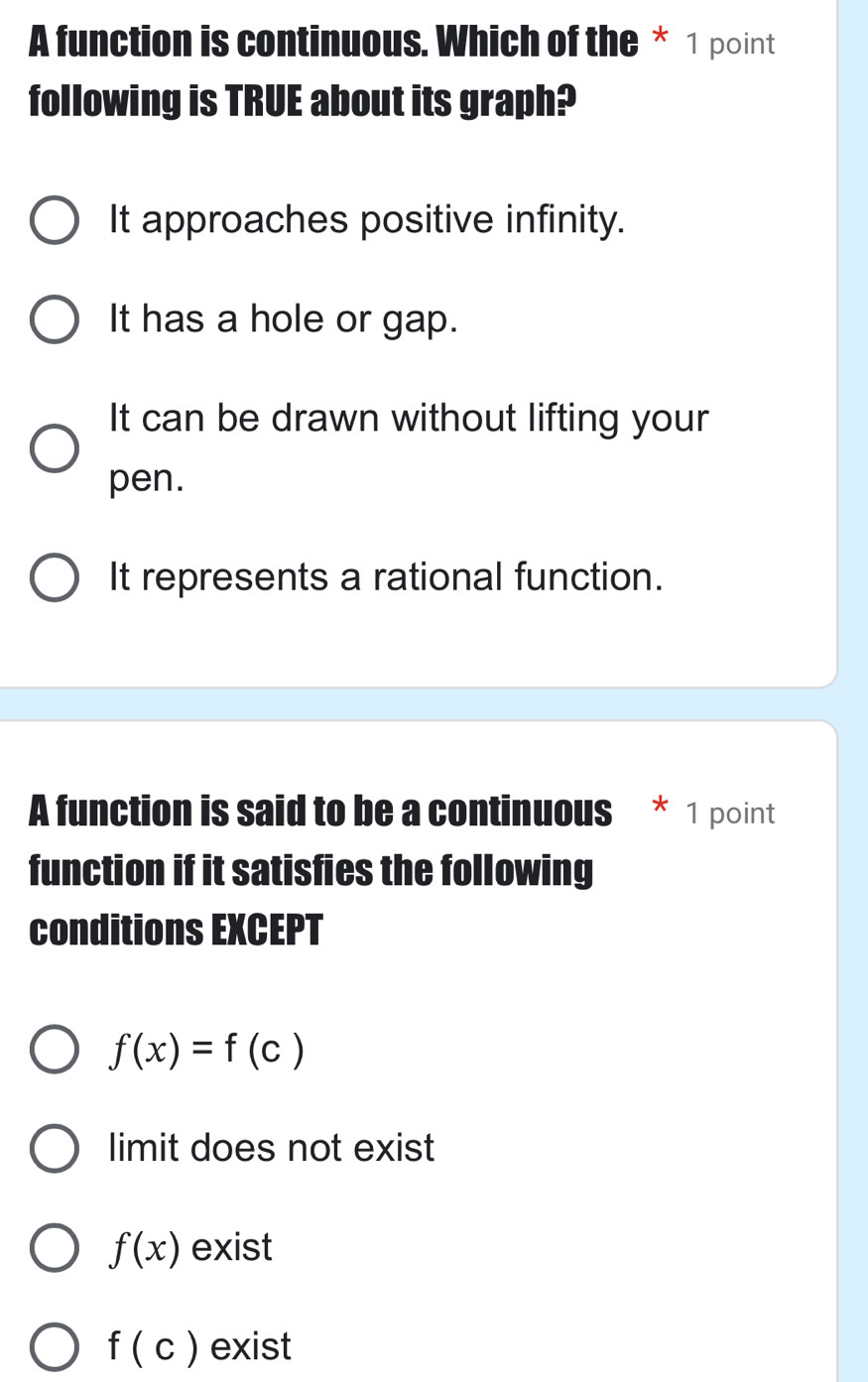 A function is continuous. Which of the * 1 point
following is TRUE about its graph?
It approaches positive infinity.
It has a hole or gap.
It can be drawn without lifting your
pen.
It represents a rational function.
A function is said to be a continuous * 1 point
function if it satisfies the following
conditions EXCEPT
f(x)=f(c)
limit does not exist
f(x) exist
f(c) exist