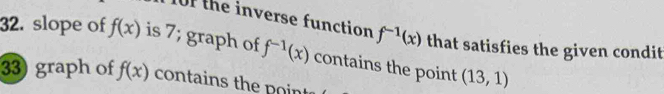 10F the inverse function f^(-1)(x) that satisfies the given condit 
32. slope of f(x) is 7; graph of f^(-1)(x) contains the point (13,1)
33) graph of f(x) contains the poin