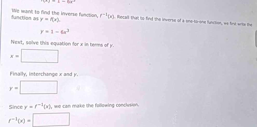 (x)=1-6x^3
function as y=f(x). 
We want to find the inverse function, f^(-1)(x). Recall that to find the inverse of a one-to-one function, we first write the
y=1-6x^3
Next, solve this equation for x in terms of y.
x=□
Finally, interchange x and y.
y=□
Since y=f^(-1)(x) , we can make the following conclusion.
f^(-1)(x)=□