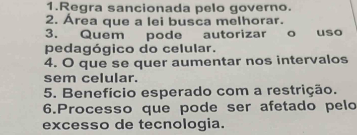 Regra sancionada pelo governo. 
2. Área que a lei busca melhorar. 
3. Quem pode autorizar o uso 
pedagógico do celular. 
4. O que se quer aumentar nos intervalos 
sem celular. 
5. Benefício esperado com a restrição. 
6.Processo que pode ser afetado pelo 
excesso de tecnologia.