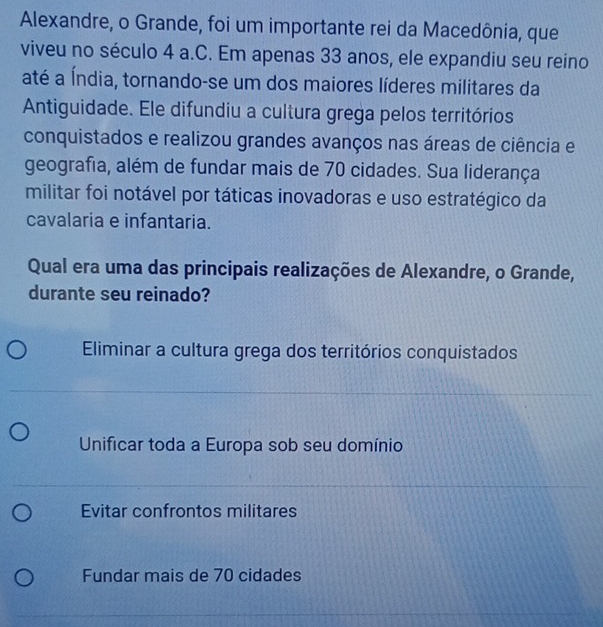 Alexandre, o Grande, foi um importante rei da Macedônia, que
viveu no século 4 a.C. Em apenas 33 anos, ele expandiu seu reino
até a Índia, tornando-se um dos maiores líderes militares da
Antiguidade. Ele difundiu a cultura grega pelos territórios
conquistados e realizou grandes avanços nas áreas de ciência e
geografia, além de fundar mais de 70 cidades. Sua liderança
militar foi notável por táticas inovadoras e uso estratégico da
cavalaria e infantaria.
Qual era uma das principais realizações de Alexandre, o Grande,
durante seu reinado?
Eliminar a cultura grega dos territórios conquistados
Unificar toda a Europa sob seu domínio
Evitar confrontos militares
Fundar mais de 70 cidades