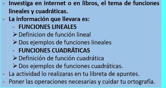 Investiga en internet o en libros, el tema de funciones
lineales y cuadráticas.
- La información que llevara es:
FUNCIONES LINEALES
Definicion de función lineal
Dos ejemplos de funciones lineales
FUNCIONES CUADRÁTICAS
Definición de función cuadrática
Dos ejemplos de funciones cuadráticas.
- La actividad lo realizaras en tu libreta de apuntes.
Poner las operaciones necesarias y cuidar tu ortografía.