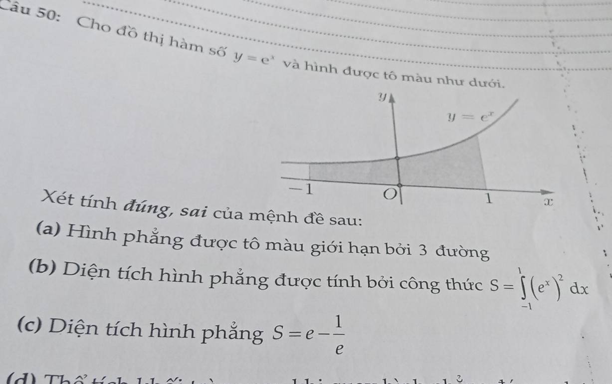 Cho đồ thị hàm số y=e^x và hình được tô màu như dưới.
Xét tính đúng, sai của mệnh đề sau:
(a) Hình phẳng được tô màu giới hạn bởi 3 đường
(b) Diện tích hình phẳng được tính bởi công thức S=∈tlimits _(-1)^1(e^x)^2dx
(c)  Diện tích hình phẳng S=e- 1/e 