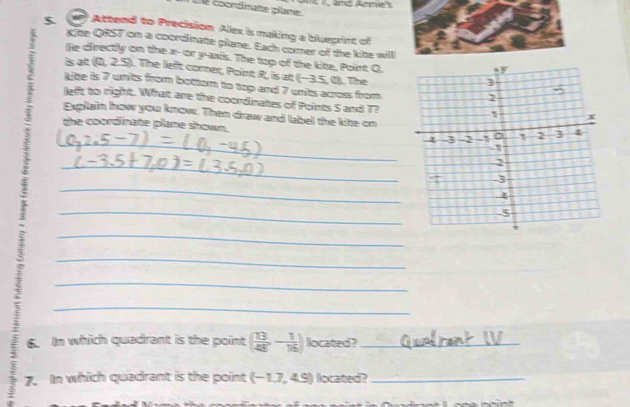Ont and Aomes 
Dể coordinate pilame. 
5. ve Attend to Precision Alex is making a bluegrint of 
Kite QRST on a coordinate plane. Each comer of the kite wil 
lfe directly on the x - or y-axis. The top of the kite, Point Q, 
is at (0, 2.5). The left corer, Point R, is at (−3.5, 0). The 
Lite is 7 units from bottom to top and 7 units across from 
left to right. What are the coordinates of Points S and T? 
__ 
Explain how you know. Then draw and label the kite on 
the coordinate plane shown. 
_ 
_ 
_ 
_ 
_ 
_ 
_ 
6. In which quadrant is the point ( 13/48 ,- 1/16 ) located ?_ 
7. In which quadrant is the point (-1.7,4.9) located?_