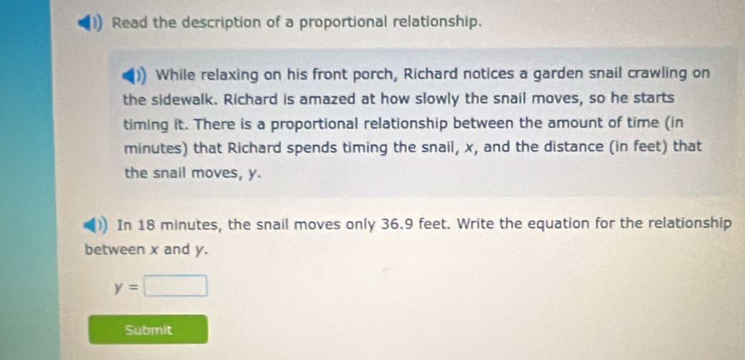 Read the description of a proportional relationship. 
While relaxing on his front porch, Richard notices a garden snail crawling on 
the sidewalk. Richard is amazed at how slowly the snail moves, so he starts 
timing it. There is a proportional relationship between the amount of time (in
minutes) that Richard spends timing the snail, x, and the distance (in feet) that 
the snail moves, y. 
In 18 minutes, the snail moves only 36.9 feet. Write the equation for the relationship 
between x and y.
y=□
Submit