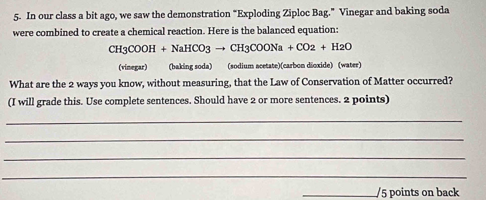 In our class a bit ago, we saw the demonstration “Exploding Ziploc Bag.” Vinegar and baking soda 
were combined to create a chemical reaction. Here is the balanced equation:
CH3COOH+NaHCO3to CH3COONa+CO2+H2O
(vinegar) (baking soda) (sodium acetate)(carbon dioxide) (water) 
What are the 2 ways you know, without measuring, that the Law of Conservation of Matter occurred? 
(I will grade this. Use complete sentences. Should have 2 or more sentences. 2 points) 
_ 
_ 
_ 
_ 
_/5 points on back