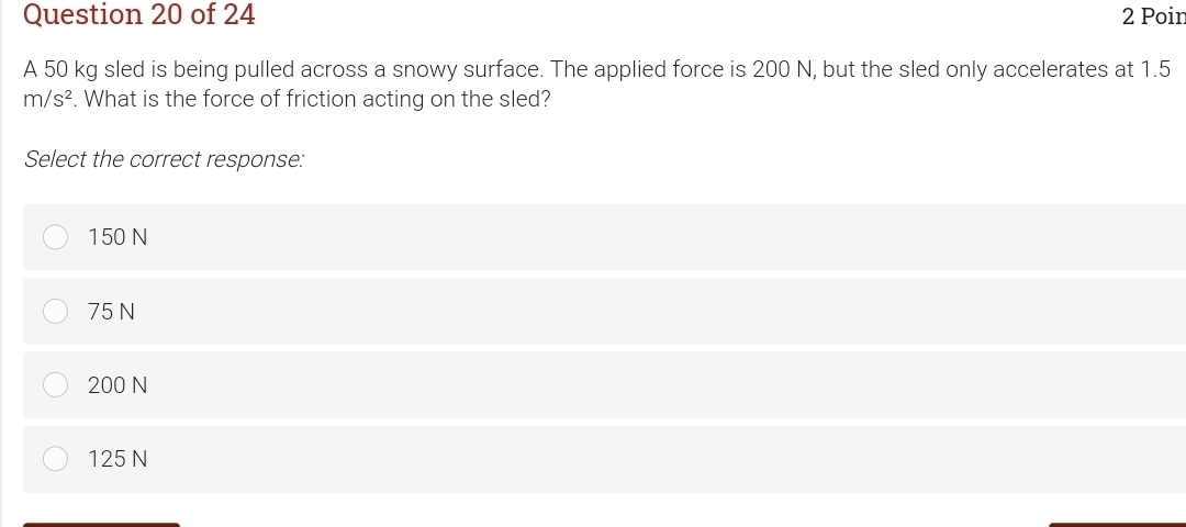 Poin
A 50 kg sled is being pulled across a snowy surface. The applied force is 200 N, but the sled only accelerates at 1.5
m/s^2. What is the force of friction acting on the sled?
Select the correct response:
150 N
75 N
200 N
125 N