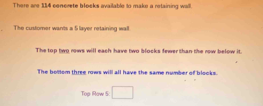 There are 114 concrete blocks available to make a retaining wall. 
The customer wants a 5 layer retaining wall. 
The top two rows will each have two blocks fewer than the row below it. 
The bottom three rows will all have the same number of blocks. 
Top Row 5: □