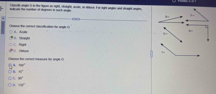 Classify angle G in the figure as right, straight, acute, or obtuse. For right angles and straight angles,
indicate the number of degrees in each angle.
D= F=
Choose the correct classification for angle G.
A. Acute
H=
G=
B. Straight
C.Right
D. Obtuse
Choose the correct measure for angle G.
A. 180°
B. 15°
C. 90°
D. 130°