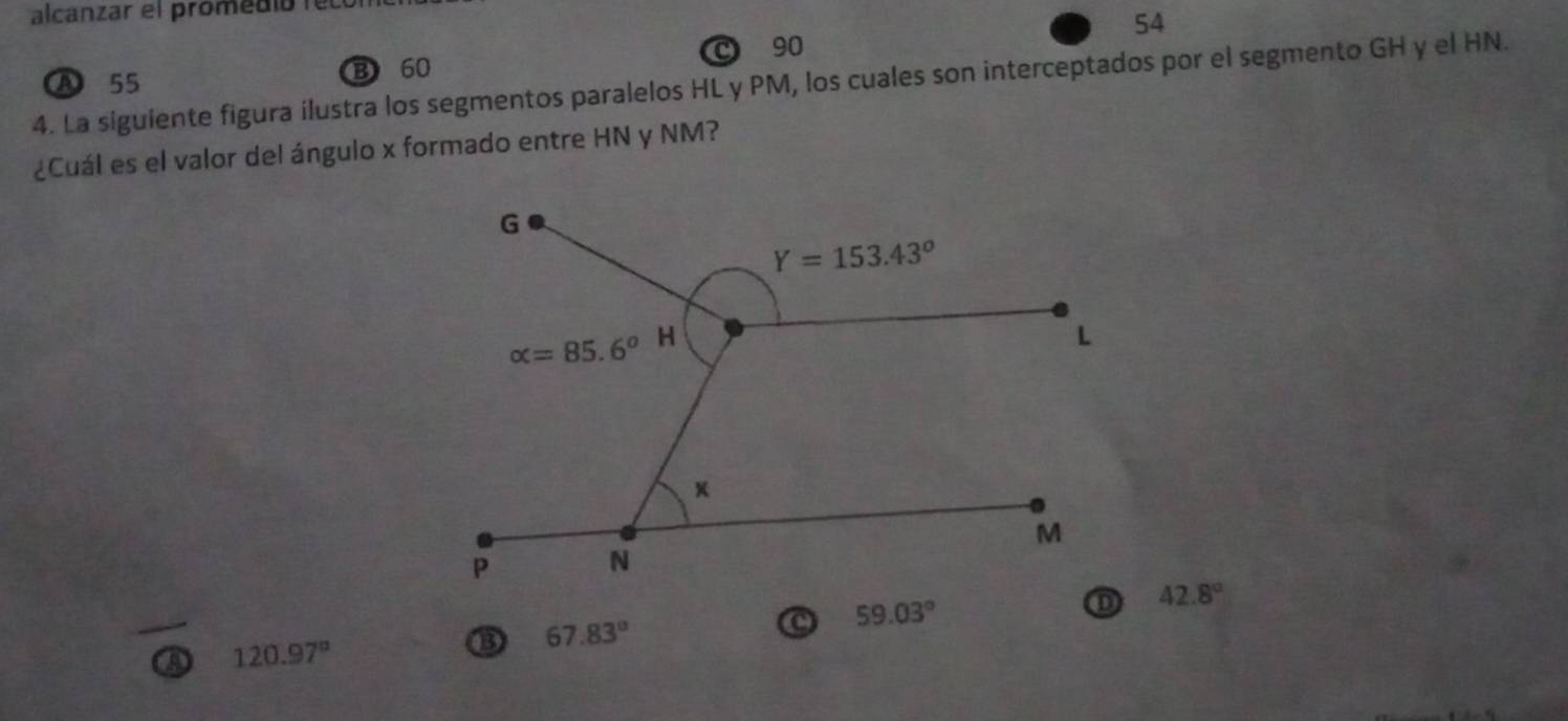 alcanzar el promedió lel
54
A 55
B 60 C 90
4. La siguiente figura ilustra los segmentos paralelos HL y PM, los cuales son interceptados por el segmento GH y el HN.
¿Cuál es el valor del ángulo x formado entre HN y NM?
67.83°
59.03°
42.8°
120.97°