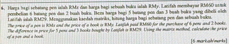 Harga bagi sebatang pen ialah RMx dan harga bagi sebuah buku ialah RMy. Latifah membayar RM60 untuk 
pembelian 6 batang pen dan 2 buah buku. Beza harga bagi 5 batang pen dan 3 buah buku yang dibeli oleh 
Latifah ialah RM29. Menggunakan kaedah matriks, hitung harga bagi sebatang pen dan sebuah buku. 
The price of a pen is RMx and the price of a book is RMy. Latifah paid RM60 for the purchase of 6 pens and 2 books. 
The difference in price for 5 pens and 3 books bought by Latifah is RM29. Using the matrix method, calculate the price 
of a pen and a book. 
[6 markah/marks]