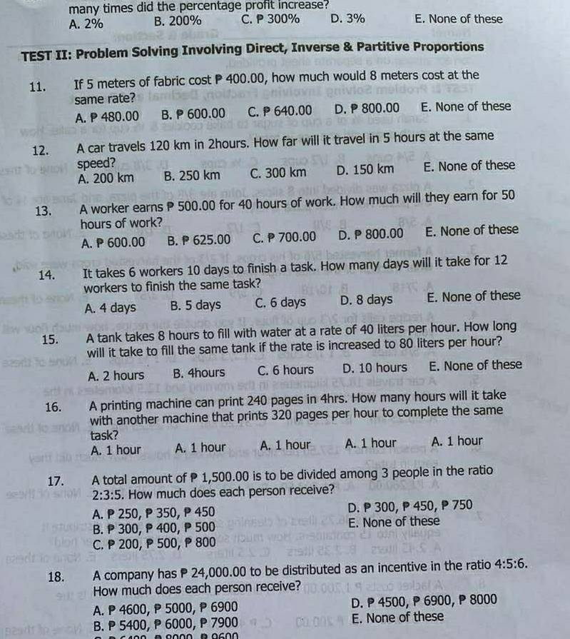 many times did the percentage profit increase?
A. 2% B. 200% C. P 300% D. 3% E. None of these
TEST II: Problem Solving Involving Direct, Inverse & Partitive Proportions
11. If 5 meters of fabric cost P 400.00, how much would 8 meters cost at the
same rate?
A. P 480.00 B.  600.00 C.  640.00 D.  800.00 E. None of these
12.  A car travels 120 km in 2hours. How far will it travel in 5 hours at the same
speed?
A. 200 km B. 250 km C. 300 km D. 150 km E. None of these
13.   0 A worker earns P 500.00 for 40 hours of work. How much will they earn for 50
hours of work?
A. P 600.00 B. 625.00 C.  700.00 D. P 800.00 E. None of these
14. . It takes 6 workers 10 days to finish a task. How many days will it take for 12
workers to finish the same task?
A. 4 days B. 5 days C. 6 days D. 8 days E. None of these
15. A tank takes 8 hours to fill with water at a rate of 40 liters per hour. How long
will it take to fill the same tank if the rate is increased to 80 liters per hour?
A. 2 hours B. 4hours C. 6 hours D. 10 hours E. None of these
16. A printing machine can print 240 pages in 4hrs. How many hours will it take
with another machine that prints 320 pages per hour to complete the same
task?
A. 1 hour A. 1 hour A. 1 hour A. 1 hour A. 1 hour
17.  A total amount of P 1,500.00 is to be divided among 3 people in the ratio
2:3:5. How much does each person receive?
A. P 250,₱ 350, P 450 D. P 300, P 450, P 750
B.  300,  400, P 500 E. None of these
C. P 200, P 500, P 800
18. A company has P 24,000.00 to be distributed as an incentive in the ratio 4:5:6.
How much does each person receive?
A. P 4600, P 5000, P 6900 D. P 4500, P 6900,  8000
B.  5400,  6000,  7900 E. None of these