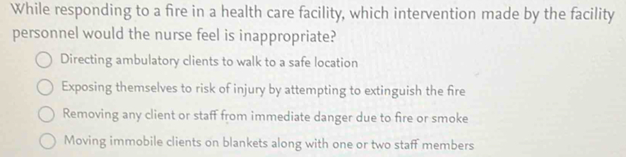 While responding to a fire in a health care facility, which intervention made by the facility
personnel would the nurse feel is inappropriate?
Directing ambulatory clients to walk to a safe location
Exposing themselves to risk of injury by attempting to extinguish the fire
Removing any client or staff from immediate danger due to fire or smoke
Moving immobile clients on blankets along with one or two staff members