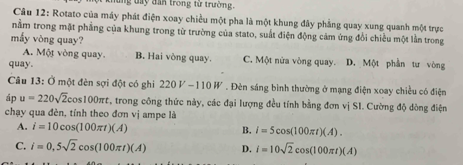 ung đay dân trong từ trường.
Câu 12: Rotato của máy phát điện xoay chiều một pha là một khung đây phẳng quay xung quanh một trực
nằm trong mặt phẳng của khung trong từ trường của stato, suất điện động cảm ứng đổi chiều một lần trong
mấy vòng quay?
A. Một vòng quay. B. Hai vòng quay. C. Một nửa vòng quay. D. Một phần tư vòng
quay.
Câu 13: Ở một đèn sợi đột có ghi 220V-110W. Đèn sáng bình thường ở mạng điện xoay chiều có điện
iD u=220sqrt(2)cos 100π t 7, trong công thức này, các đại lượng đều tính bằng đơn vị SI. Cường độ dòng điện
chạy qua đèn, tính theo đơn vị ampe là
A. i=10cos (100π t)(A) i=5cos (100π t)(A). 
B.
C. i=0,5sqrt(2)cos (100π t)(A) D. i=10sqrt(2)cos (100π t)(A)