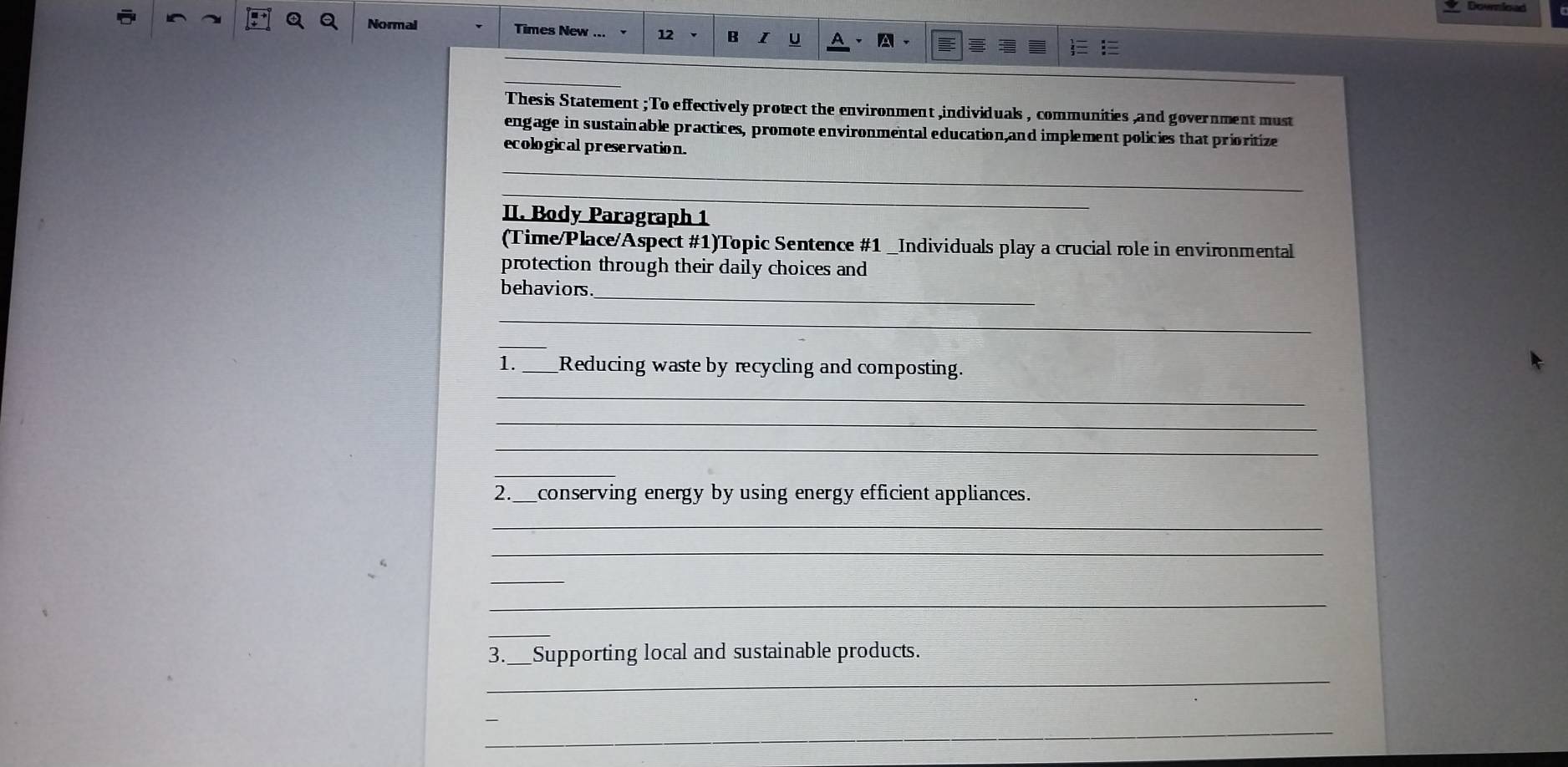 Normal Times New 12 B A 
Thesis Statement ; To effectively protect the environment ,individuals , communities ,and government must 
engage in sustainable practices, promote environmental education,and implement policies that prioritize 
ecological preservation. 
_ 
_ 
II. Body Paragraph 1 
(Time/Place/Aspect #1)Topic Sentence #1 _Individuals play a crucial role in environmental 
protection through their daily choices and 
behaviors_ 
_ 
1. ___Reducing waste by recycling and composting. 
_ 
_ 
_ 
_ 
2._ _conserving energy by using energy efficient appliances. 
_ 
_ 
_ 
_ 
_ 
_ 
3._ Supporting local and sustainable products. 
_