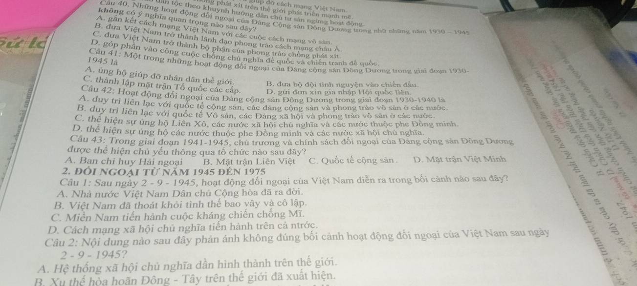 gp đờ cách mạng Việt Nam.
Ông phát xít trên thể giới phát triển mạnh mẽ
Lân tộc theo khuynh hướng dân chu tư sản ngừng hoạt động
Câu 40, Những hoạt động đối ngoại của Đảng Cộng sản Đông Dương trong nhữ những năm 1930-194°
không có ý nghĩa quan trọng nào sau dây?
A. gắn kết cách mạng Việt Nam với các cuộc cách mạng vô sản.
B. đưa Việt Nam trở thành lãnh đạo phong trào cách mạng châu A.
C. đưa Việt Nam trở thành bộ phận của phong trào chồng phát xít.
uld D. góp phân vào công cuộc chồng chủ nghĩa đế quốc và chiến tranh đế quốc,
1945 là  Câu 41: Một trong những hoạt động đối ngoại của Đảng cộng sản Đông Dương trong giai đoạn 1930.
A. ủng hộ giúp đỡ nhân dân thế giới. B. đưa bộ đội tinh nguyện vào chiến đấu.
C. thành lập mặt trận Tổ quốc các cấp. D. gửi đơn xin gia nhập Hội quốc liên.
Câu 42: Hoạt động đổi ngoại của Đảng cộng sản Đông Dương trong giai đoạn 1930-1940 là
A. duy trì liên lạc với quốc tế cộng sản, các đảng cộng sản và phong trào vô sản ở các nước
a
B. duy trì liên lạc với quốc tế Vô sản, các Đảng xã hội và phong trào vô sản ở các nước.
     
C. thể hiện sự ủng hộ Liên Xô, các nước xã hội chủ nghĩa và các nước thuộc phe Đông minh
D. thể hiện sự ủng hộ các nước thuộc phe Đồng minh và các nước xã hội chủ nghĩa.
Câu 43: Trong giai đoạn 1941-1945, chủ trương và chính sách đối ngoại của Đăng cộng sản Đông Dương
được thể hiện chủ yếu thông qua tổ chức nào sau đây?
A. Ban chi huy Hải ngoại B. Mặt trận Liên Việt C. Quốc tế cộng sản. D. Mặt trận Việt Minh
2. đổi ngoại từ năm 1945 đến 1975
Câu 1: Sau ngày 2 - 9 - 1945, hoạt động đối ngoại của Việt Nam diễn ra trong bối cảnh nào sau đây?
A. Nhà nước Việt Nam Dân chủ Cộng hòa đã ra đời.
B. Việt Nam đã thoát khỏi tình thế bao yây và cô lập.
C. Miền Nam tiến hành cuộc kháng chiến chống Mĩ.
D. Cách mạng xã hội chủ nghĩa tiến hành trên cả ntrớc.
Câu 2: Nội dung nào sau đây phản ánh không đúng bối cảnh hoạt động đối ngoại của Việt Nam sau ngày
2 - 9 - 1945 ?
A. Hệ thống xã hội chủ nghĩa dần hình thành trên thế giới.
B. Xu thế hòa hoãn Đông - Tây trên thế giới đã xuất hiện.