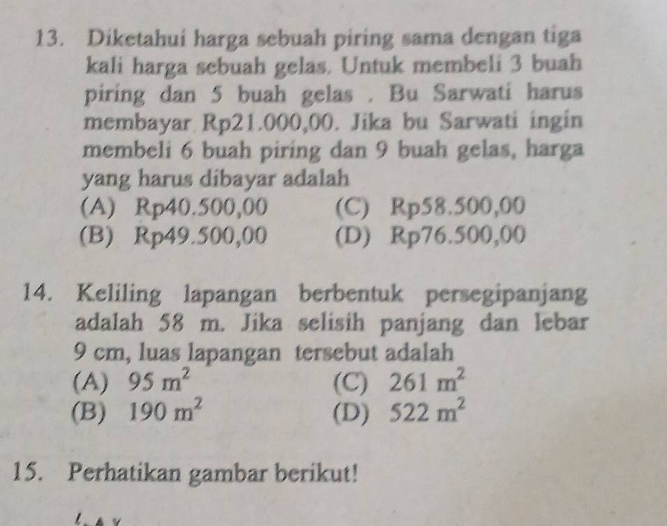 Diketahui harga sebuah piring sama dengan tiga
kali harga sebuah gelas. Untuk membeli 3 buah
piring dan 5 buah gelas . Bu Sarwati harus
membayar Rp21.000,00. Jika bu Sarwati ingin
membeli 6 buah piring dan 9 buah gelas, harga
yang harus dibayar adalah
(A) Rp40.500,00 (C) Rp58.500,00
(B) Rp49.500,00 (D) Rp76.500,00
14. Keliling lapangan berbentuk persegipanjang
adalah 58 m. Jika selisih panjang dan lebar
9 cm, luas lapangan tersebut adalah
(A) 95m^2 (C) 261m^2
(B) 190m^2 (D) 522m^2
15. Perhatikan gambar berikut!