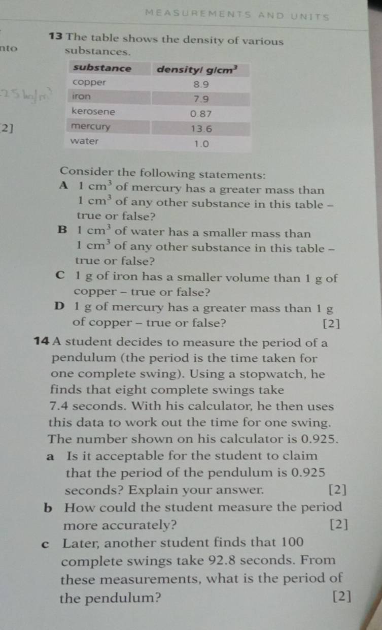 MEASUREMENTS AND UNITS
13 The table shows the density of various
nto substances.
2] 
Consider the following statements:
A 1cm^3 of mercury has a greater mass than
1cm^3 of any other substance in this table -
true or false?
B 1cm^3 of water has a smaller mass than
1cm^3 of any other substance in this table -
true or false?
C 1 g of iron has a smaller volume than 1 g of
copper - true or false?
D 1 g of mercury has a greater mass than 1 g
of copper - true or false? [2]
14 A student decides to measure the period of a
pendulum (the period is the time taken for
one complete swing). Using a stopwatch, he
finds that eight complete swings take
7.4 seconds. With his calculator, he then uses
this data to work out the time for one swing.
The number shown on his calculator is 0.925.
a Is it acceptable for the student to claim
that the period of the pendulum is 0.925
seconds? Explain your answer. [2]
b How could the student measure the period
more accurately? [2]
c Later, another student finds that 100
complete swings take 92.8 seconds. From
these measurements, what is the period of
the pendulum? [2]