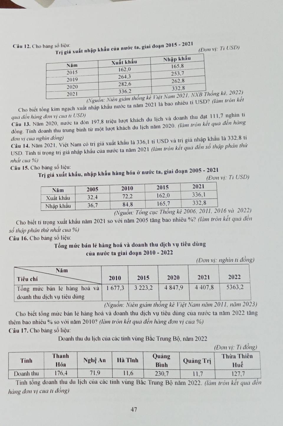 Cho bang số liệu:
xuất nhập khẩu của nước ta, giai đoạn 2015 - 2021
(Đơn vị: Tỉ USD)
(N kê, 2022)
Cho biết tổng kim ngạch xuất nhập khẩu nước ta năm 2021 là bao nhiều tỉ USD? (làm tròn kết
qua đến hàng đơn vị cua tỉ USD)
Câu 13. Năm 2020, nước ta đón 197,8 triệu lượt khách du lịch và doanh thu đạt 111,7 nghin ti
đồng. Tính doanh thu trung bình từ một lượt khách du lịch năm 2020. (làm tròn kết qua đến hàng
đơn vị của nghìn đồng)
Câu 14. Năm 2021, Việt Nam có trị giá xuất khẩu là 336,1 tỉ USD và trị giá nhập khẩu là 332,8 tỉ
USD. Tính tỉ trọng trị giá nhập khẩu của nước ta năm 2021 (làm tròn kết quá đến số thập phân thứ
nhất cua %)
Câu 15. Cho bảng số liệu:
Trị giá xuất khẩu, nhập khẩu hàng hóa ở nước ta, giai đoạn 2005 - 2021
(Đơn vị: Tỉ USD)
2022)
Cho biết tí trọng xuất khẩu năm 2021 so với năm 2005 tăng bao nhiêu %? (làm tròn kết quả đến
số thập phân thứ nhất cua %)
Câu 16. Cho bảng số liệu:
Tống mức bán lẽ hàng hoá và doanh thu dịch vụ tiêu dùng
của nước ta giai đoạn 2010 - 2022
(Đơn vị: nghìn ti đồng)
(Nguồn: Niên giám thống kê Việt Nam năm 2011, năm 2023)
Cho biết tồng mức bán lẻ hàng hoá và doanh thu dịch vụ tiêu dùng của nước ta năm 2022 tăng
thêm bao nhiêu % so với năm 2010? (làm tròn kết qua đến hàng đơn vị của %)
Câu 17. Cho báng số liệu:
Doanh thu du lịch của các tỉnh vùng Bắc Trung Bộ, năm 2022
Tính tổng doanh thu lịch của các tỉnh vùng Bắc Trung Bộ năm 2022. (làm tròn kết qua đến
hàng đơn vị của ti đồng)
47