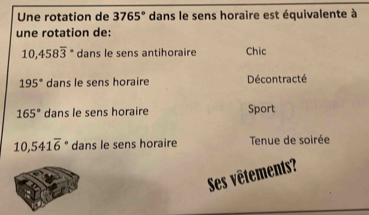 Une rotation de 3765° dans le sens horaire est équivalente à
une rotation de:
10,458overline 3^((circ) dans le sens antihoraire Chic
195^circ) dans le sens horaire Décontracté
165° dans le sens horaire Sport
10,541overline 6° dans le sens horaire Tenue de soirée
Ses vêtements?