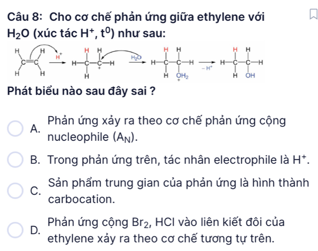 Cho cơ chế phản ứng giữa ethylene với
H_2O () xúc tacH^+,t^0) như sau:
H-C-Cto
Phát biểu nào sau đây sai ?
A. Phản ứng xảy ra theo cơ chế phản ứng cộng
nucleophile (A_N).
B. Trong phản ứng trên, tác nhân electrophile là H^+.
C. Sản phẩm trung gian của phản ứng là hình thành
carbocation.
D.  Phản ứng cộng Br_2 , HCI vào liên kiết đôi của
ethylene xảy ra theo cơ chế tương tự trên.