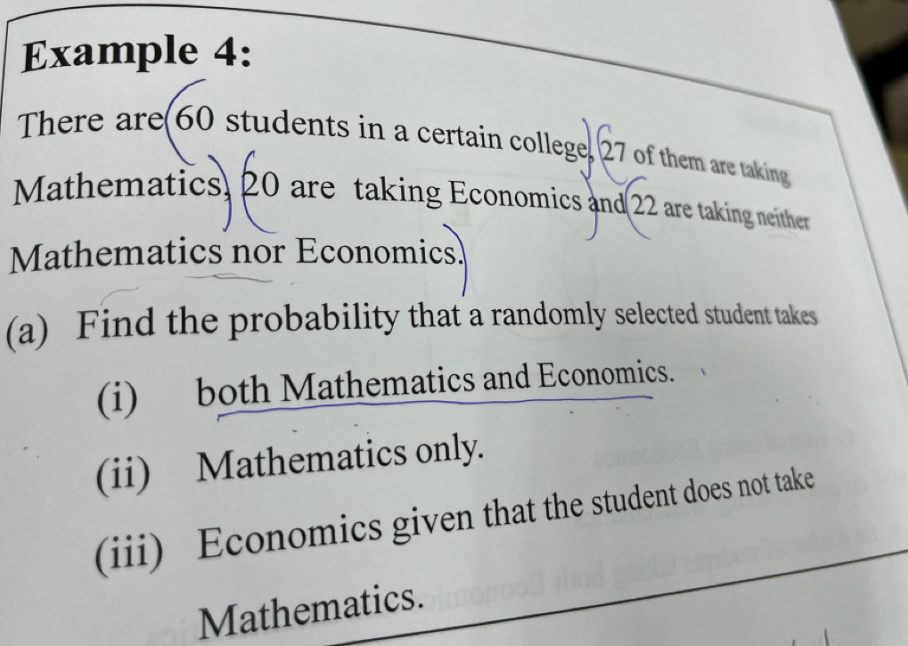 Example 4: 
There are(60 students in a certain college, 27 of them are taking 
Mathematics, 20 are taking Economics and(22 are taking neither 
Mathematics nor Economics 
(a) Find the probability that a randomly selected student takes 
(i) both Mathematics and Economics. 
(ii) Mathematics only. 
(iii) Economics given that the student does not take 
Mathematics