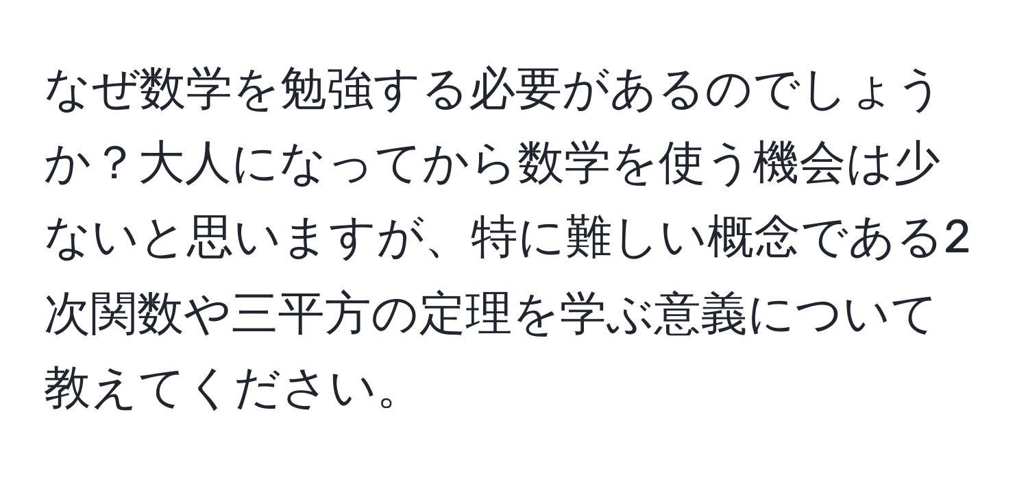 なぜ数学を勉強する必要があるのでしょうか？大人になってから数学を使う機会は少ないと思いますが、特に難しい概念である2次関数や三平方の定理を学ぶ意義について教えてください。