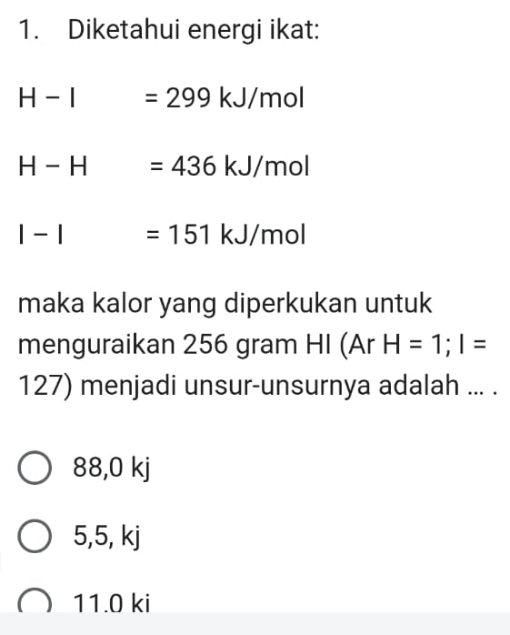 Diketahui energi ikat:
H-I =299kJ/mol
H-H =436kJ/mol
|-| =151kJ/mol
maka kalor yang diperkukan untuk
menguraikan 256 gram HI (Ar H=1; I=
127) menjadi unsur-unsurnya adalah ... .
38 ,0k
5, 5, kj
11.0 ki