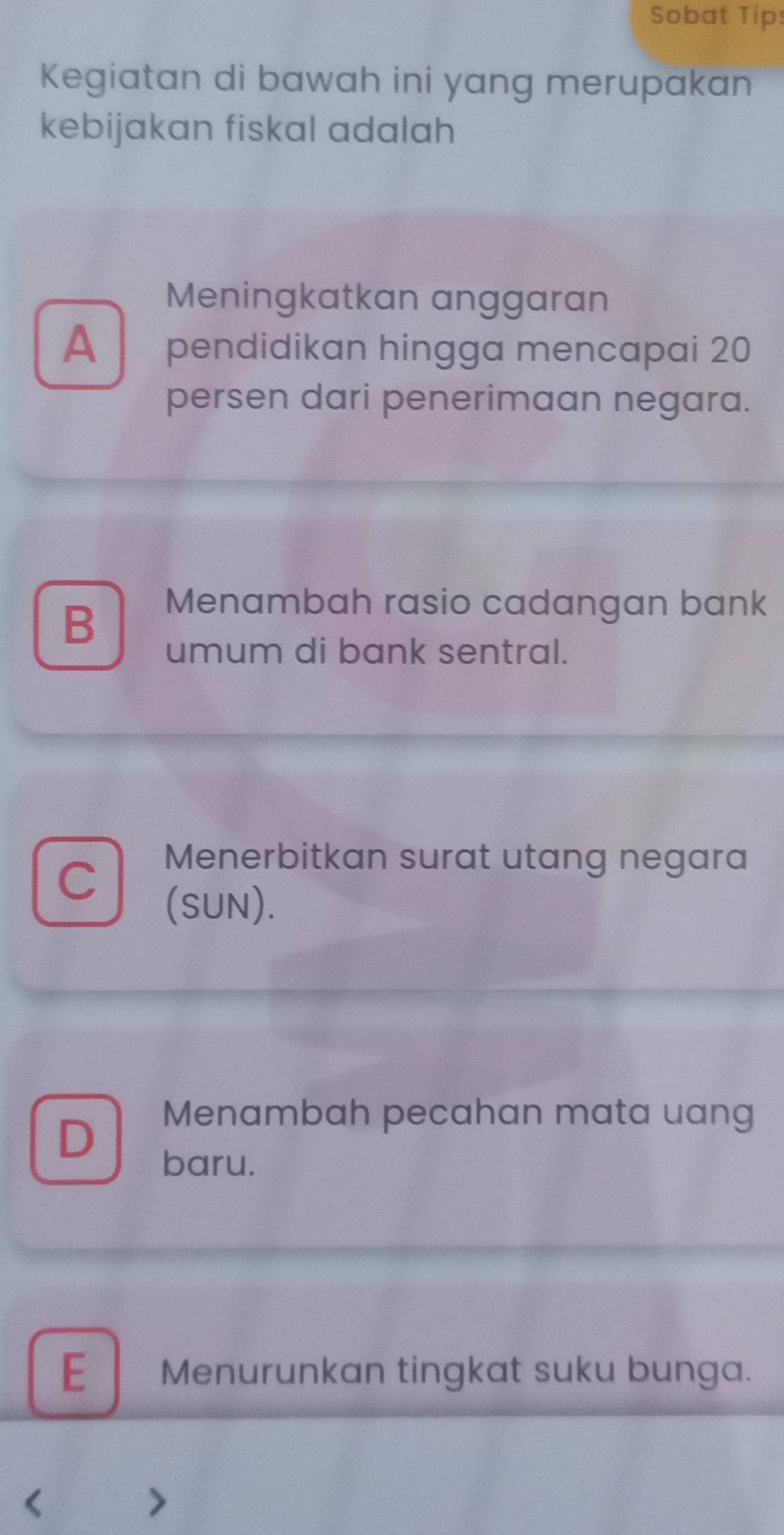 Sobat Tips
Kegiatan di bawah ini yang merupakan
kebijakan fiskal adalah
Meningkatkan anggaran
A pendidikan hingga mencapai 20
persen dari penerimaan negara.
B
Menambah rasio cadangan bank
umum di bank sentral.
C
Menerbitkan surat utang negara
(SUN).
D
Menambah pecahan mata uang
baru.
E Menurunkan tingkat suku bunga.