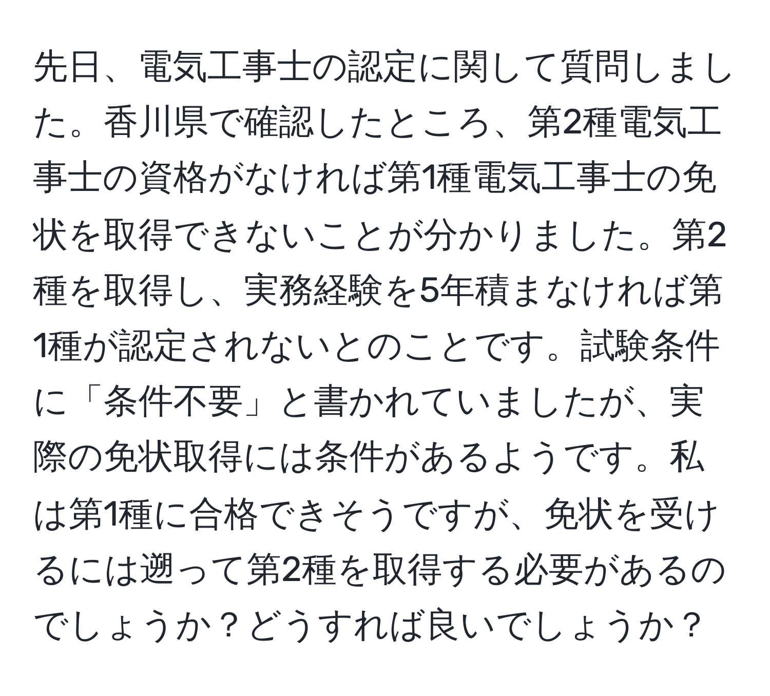 先日、電気工事士の認定に関して質問しました。香川県で確認したところ、第2種電気工事士の資格がなければ第1種電気工事士の免状を取得できないことが分かりました。第2種を取得し、実務経験を5年積まなければ第1種が認定されないとのことです。試験条件に「条件不要」と書かれていましたが、実際の免状取得には条件があるようです。私は第1種に合格できそうですが、免状を受けるには遡って第2種を取得する必要があるのでしょうか？どうすれば良いでしょうか？