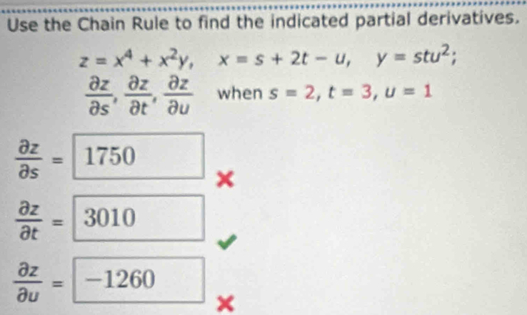 Use the Chain Rule to find the indicated partial derivatives.
z=x^4+x^2y, x=s+2t-u, y=stu^2;
 partial z/partial s ,  partial z/partial t ,  partial z/partial u  when s=2, t=3, u=1
 partial z/partial s = 1750 ×
 partial z/partial t =3010
 partial z/partial u = -1260 □ 
×