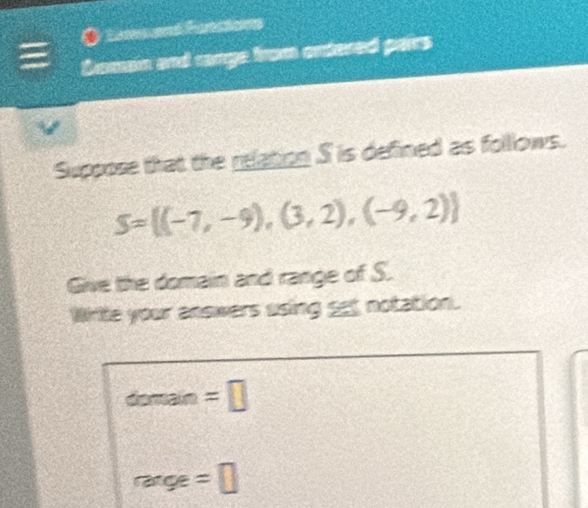 Lamsand Functons 
= Soman and range from entered pairs 
Suppose that the relation S is defined as folllows.
S= (-7,-9),(3,2),(-9,2)
Give the domain and range of S. 
Whille your anewers using get notation. 
demain =□
rarge=□