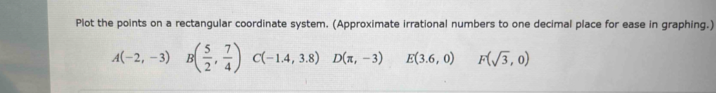 Plot the points on a rectangular coordinate system. (Approximate irrational numbers to one decimal place for ease in graphing.)
A(-2,-3)I B( 5/2 , 7/4 ) C(-1.4,3.8) D(π ,-3) E(3.6,0) F(sqrt(3),0)