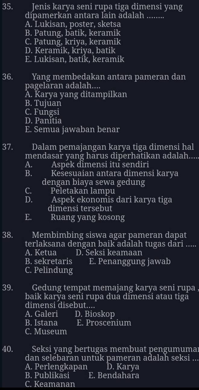 Jenis karya seni rupa tiga dimensi yang
dipamerkan antara lain adalah_
A. Lukisan, poster, sketsa
B. Patung, batik, keramik
C. Patung, kriya, keramik
D. Keramik, kriya, batik
E. Lukisan, batik, keramik
36. Yang membedakan antara pameran dan
pagelaran adalah....
A. Karya yang ditampilkan
B. Tujuan
C. Fungsi
D. Panitia
E. Semua jawaban benar
37. Dalam pemajangan karya tiga dimensi hal
mendasar yang harus diperhatikan adalah....
A. Aspek dimensi itu sendiri
B. Kesesuaian antara dimensi karya
dengan biaya sewa gedung
C. Peletakan lampu
D. Aspek ekonomis dari karya tiga
dimensi tersebut
E. Ruang yang kosong
38. Membimbing siswa agar pameran dapat
terlaksana dengan baik adalah tugas dari ....
A. Ketua D. Seksi keamaan
B. sekretaris E. Penanggung jawab
C. Pelindung
39. Gedung tempat memajang karya seni rupa ,
baik karya seni rupa dua dimensi atau tiga
dimensi disebut....
A. Galeri D. Bioskop
B. Istana E. Proscenium
C. Museum
40. Seksi yang bertugas membuat pengumumaı
dan selebaran untuk pameran adalah seksi ...
A. Perlengkapan D. Karya
B. Publikasi E. Bendahara
C. Keamanan