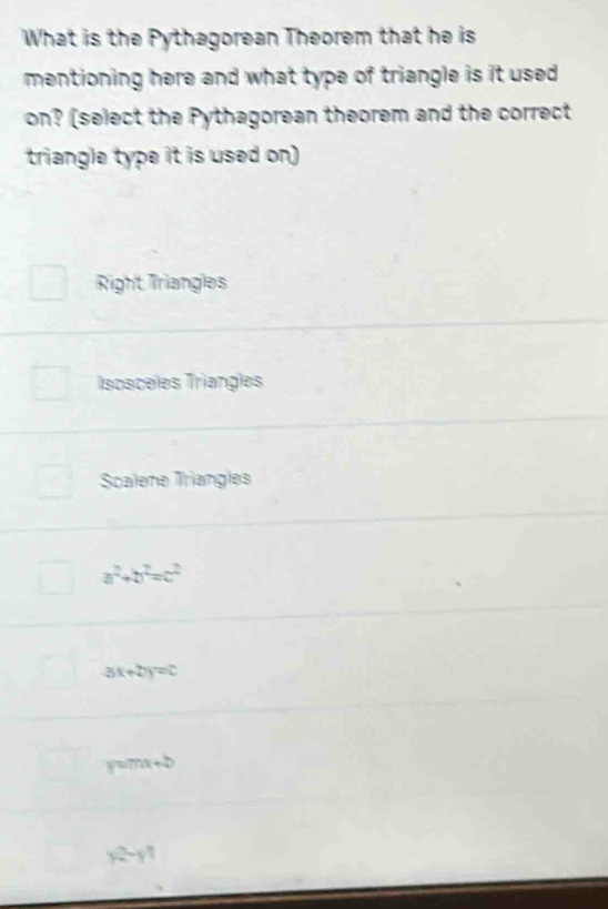 What is the Pythagorean Theorem that he is
mentioning here and what type of triangle is it used
on? (select the Pythagorean theorem and the correct
triangle type it is used on)
Right Triangles
Iscaceles Triangles
Scalene Triangles
a^2+b^2=c^2
3x+2y=c
y=mx+b
|2-y|