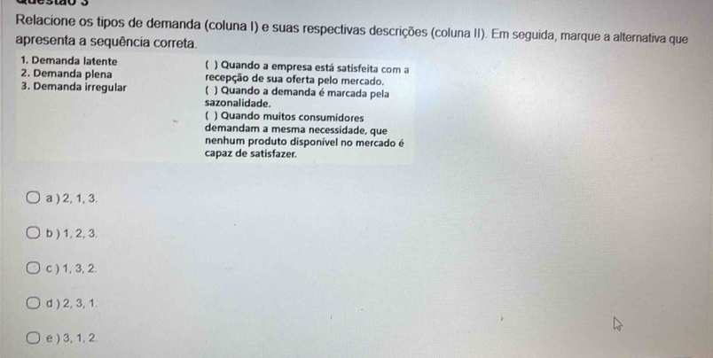 Relacione os tipos de demanda (coluna I) e suas respectivas descrições (coluna II). Em seguida, marque a alternativa que
apresenta a sequência correta.
1. Demanda latente ) Quando a empresa está satisfeita com a
2. Demanda plena recepção de sua oferta pelo mercado.
3. Demanda irregular ) Quando a demanda é marcada pela
sazonalidade
【 ) Quando muitos consumidores
demandam a mesma necessidade, que
nenhum produto disponível no mercado é
capaz de satisfazer.
a ) 2, 1, 3.
b ) 1, 2, 3.
c ) 1, 3, 2.
d ) 2, 3, 1.
e ) 3, 1, 2.