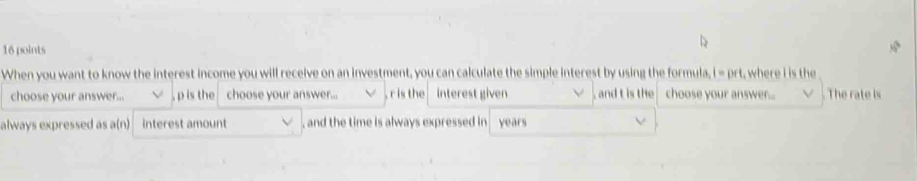 When you want to know the interest income you will receive on an investment, you can calculate the simple interest by using the formula, i = prt, where i is the 
choose your answer... , p is the choose your answer... , r is the interest given , and t is the choose your answer... The rate is 
always expressed as a(n) interest amount , and the time is always expressed in . years