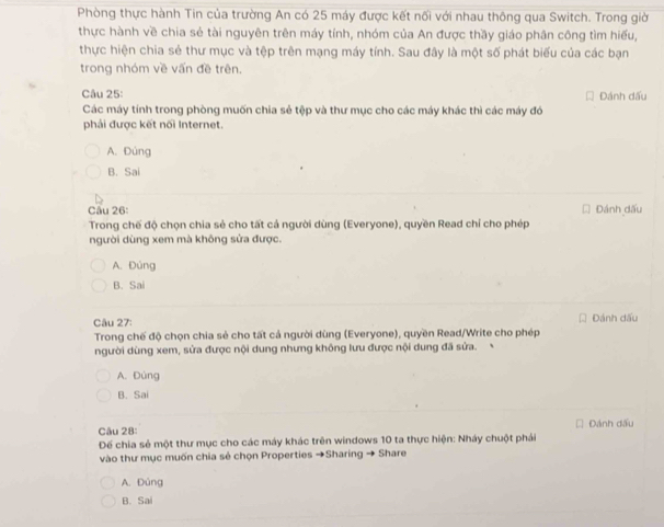 Phòng thực hành Tin của trường An có 25 máy được kết nối với nhau thông qua Switch. Trong giờ
thực hành về chia sẻ tài nguyên trên máy tính, nhóm của An được thầy giáo phân công tìm hiểu,
thực hiện chia sẻ thư mục và tệp trên mạng máy tính. Sau đây là một số phát biểu của các bạn
trong nhóm về vấn đề trên.
Câu 25: Đánh dấu
Các máy tính trong phòng muốn chia sẻ tệp và thư mục cho các máy khác thì các máy đó
phải được kết nối Internet.
A. Đùng
B. Sai
Câu 26: Đánh dấu
Trong chế độ chọn chia sẻ cho tất cả người dùng (Everyone), quyền Read chỉ cho phép
người dùng xem mà không sửa được.
A. Đúng
B. Sai
Câu 27: Đánh dấu
Trong chế độ chọn chia sẻ cho tất cả người dùng (Everyone), quyền Read/Write cho phép
người dùng xem, sửa được nội dung nhưng không lưu được nội dung đã sửa.
A. Đùng
B. Sai
Câu 28: Dánh đấu
Để chia sẻ một thư mục cho các máy khác trên windows 10 ta thực hiện: Nháy chuột phải
vào thư mục muốn chia sẻ chọn Properties →Sharing → Share
A. Đùng
B. Sai