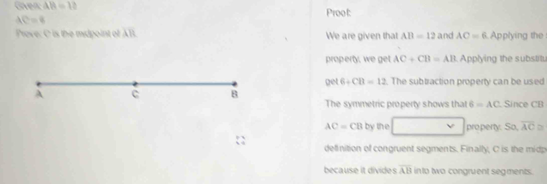 Given: AB=12
Prool:
AC=8
Prove: C is the midpoint of overline AR We are given that AB=12 and AC=6 Applying the
property, we get AC+CB=AB Applying the substitu
A get 6+CB=12. The subtraction property can be used
C
8
The symmetric property shows that 6=AC Since CB
AC=CB by the □ property. S 0. overline AC≌
definition of congruent segments. Finally, C is the mip
because it divides overline AB into two congruent segments.