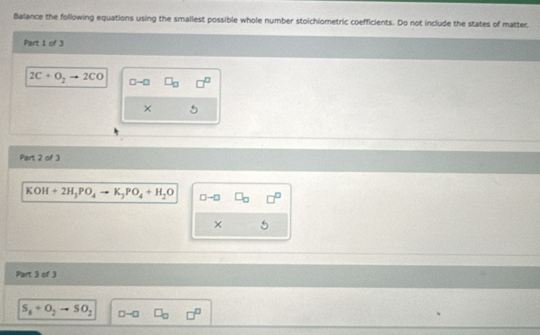 Balance the following equations using the smallest possible whole number stoichiometric coefficients. Do not include the states of matter. 
Part 1 of 3
2C+O_2 2CO □ -□
× 
Part 2 of 3
KOH+2H_3PO_4to K_3PO_4+H_2O □→□
× 
Part 3 of 3
S_8+O_2to SO_2 □ -□