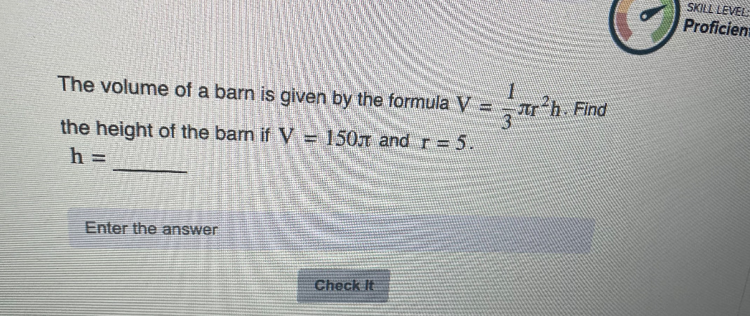 SKILL LEVEL 
Proficien 
The volume of a barn is given by the formula V= 1/3 π r^2h. Find 
the height of the barn if V=150π and r=5. 
_
h=
Enter the answer 
Check It