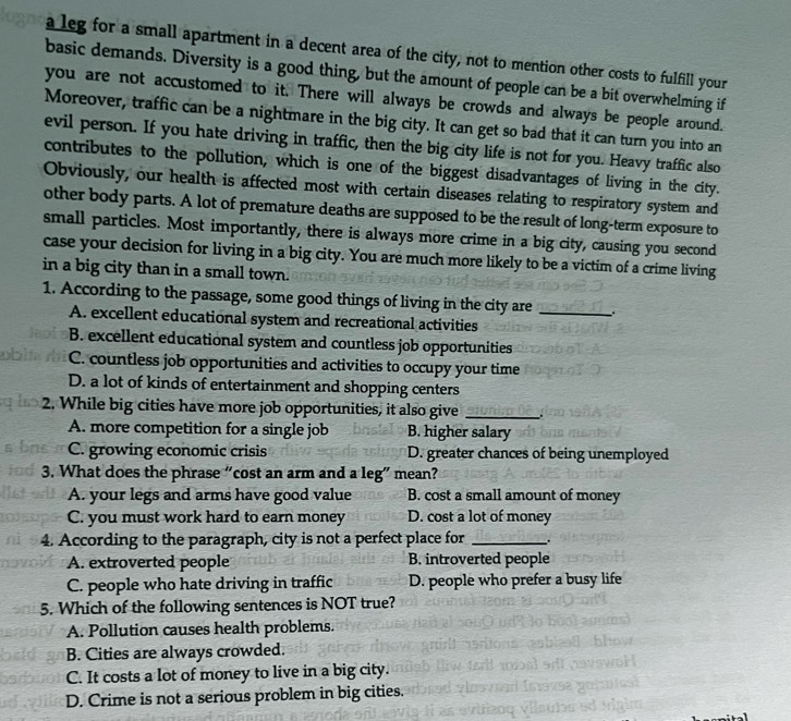 a leg for a small apartment in a decent area of the city, not to mention other costs to fulfill your
basic demands. Diversity is a good thing, but the amount of people can be a bit overwhelming if
you are not accustomed to it. There will always be crowds and always be people around.
Moreover, traffic can be a nightmare in the big city. It can get so bad that it can turn you into an
evil person. If you hate driving in traffic, then the big city life is not for you. Heavy traffic also
contributes to the pollution, which is one of the biggest disadvantages of living in the city.
Obviously, our health is affected most with certain diseases relating to respiratory system and
other body parts. A lot of premature deaths are supposed to be the result of long-term exposure to
small particles. Most importantly, there is always more crime in a big city, causing you second
case your decision for living in a big city. You are much more likely to be a victim of a crime living
in a big city than in a small town.
1. According to the passage, some good things of living in the city are_
A. excellent educational system and recreational activities
B. excellent educational system and countless job opportunities
C. countless job opportunities and activities to occupy your time
D. a lot of kinds of entertainment and shopping centers
2. While big cities have more job opportunities, it also give_
A. more competition for a single job B. higher salary
C. growing economic crisis D. greater chances of being unemployed
3. What does the phrase “cost an arm and a leg” mean?
A. your legs and arms have good value B. cost a small amount of money
C. you must work hard to earn money D. cost a lot of money
4. According to the paragraph, city is not a perfect place for _.
A. extroverted people B. introverted people
C. people who hate driving in traffic D. people who prefer a busy life
5. Which of the following sentences is NOT true?
A. Pollution causes health problems.
B. Cities are always crowded.
C. It costs a lot of money to live in a big city.
D. Crime is not a serious problem in big cities.