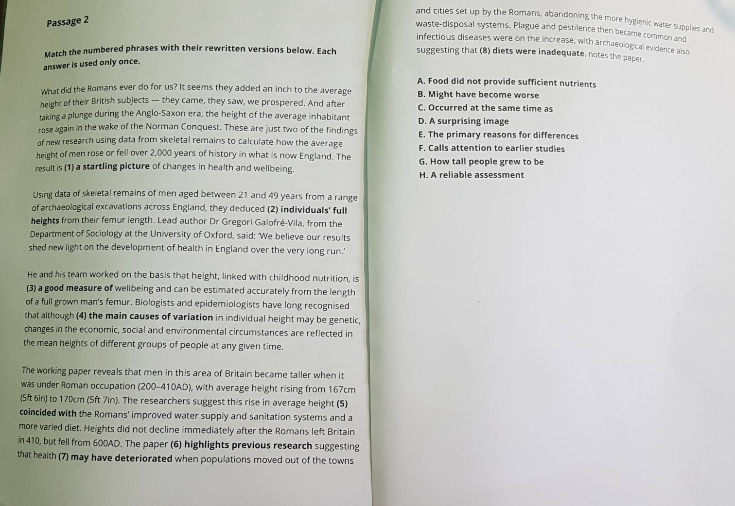 and cities set up by the Romans, abandoning the more hygienic water supplies and
Passage 2
waste-disposal systems. Plague and pestilence then became common and
infectious diseases were on the increase, with archaeological evidence also
Match the numbered phrases with their rewritten versions below. Each
suggesting that (8) diets were inadequate, notes the paper.
answer is used only once.
A. Food did not provide sufficient nutrients
What did the Romans ever do for us? It seems they added an inch to the average
B. Might have become worse
height of their British subjects — they came, they saw, we prospered. And after C. Occurred at the same time as
taking a plunge during the Anglo-Saxon era, the height of the average inhabitant
D. A surprising image
rose again in the wake of the Norman Conquest. These are just two of the findings E. The primary reasons for differences
of new research using data from skeletal remains to calculate how the average
F. Calls attention to earlier studies
height of men rose or fell over 2,000 years of history in what is now England. The
G. How tall people grew to be
result is (1) a startling picture of changes in health and wellbeing.
H. A reliable assessment
Using data of skeletal remains of men aged between 21 and 49 years from a range
of archaeological excavations across England, they deduced (2) individuals’ full
heights from their femur length. Lead author Dr Gregori Galofré-Vila, from the
Department of Sociology at the University of Oxford, said: 'We believe our results
shed new light on the development of health in England over the very long run.'
He and his team worked on the basis that height, linked with childhood nutrition, is
(3) a good measure of wellbeing and can be estimated accurately from the length
of a full grown man’s femur. Biologists and epidemiologists have long recognised
that although (4) the main causes of variation in individual height may be genetic,
changes in the economic, social and environmental circumstances are reflected in
the mean heights of different groups of people at any given time.
The working paper reveals that men in this area of Britain became taller when it
was under Roman occupation (200-410AD), with average height rising from 167cm
(5ft 6in) to 170cm (5ft 7in). The researchers suggest this rise in average height (5)
coincided with the Romans’ improved water supply and sanitation systems and a
more varied diet. Heights did not decline immediately after the Romans left Britain
in 410, but fell from 600AD. The paper (6) highlights previous research suggesting
that health (7) may have deteriorated when populations moved out of the towns